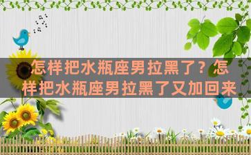 怎样把水瓶座男拉黑了？怎样把水瓶座男拉黑了又加回来