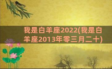 我是白羊座2022(我是白羊座2013年零三月二十)