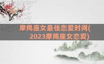 摩羯座女最佳恋爱时间(2023摩羯座女恋爱)