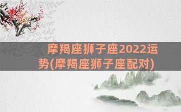 摩羯座狮子座2022运势(摩羯座狮子座配对)