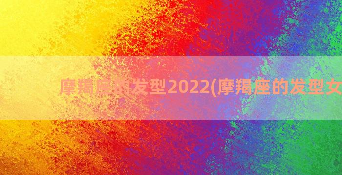 摩羯座的发型2022(摩羯座的发型女造型)