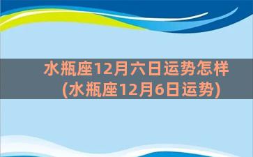 水瓶座12月六日运势怎样(水瓶座12月6日运势)