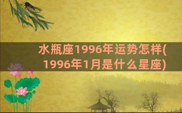 水瓶座1996年运势怎样(1996年1月是什么星座)