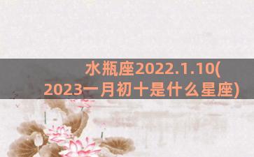 水瓶座2022.1.10(2023一月初十是什么星座)