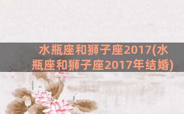 水瓶座和狮子座2017(水瓶座和狮子座2017年结婚)