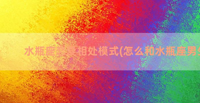 水瓶座恋爱相处模式(怎么和水瓶座男生相处)