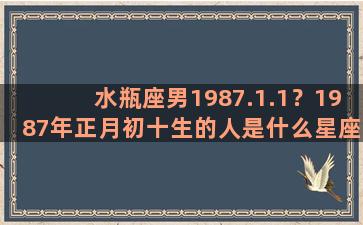 水瓶座男1987.1.1？1987年正月初十生的人是什么星座