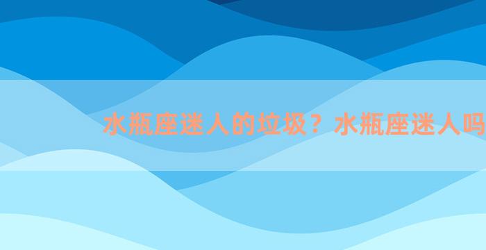 水瓶座迷人的垃圾？水瓶座迷人吗