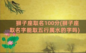 狮子座取名100分(狮子座取名字能取五行属水的字吗)