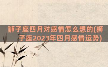 狮子座四月对感情怎么想的(狮子座2023年四月感情运势)