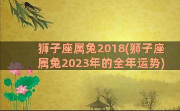 狮子座属兔2018(狮子座属兔2023年的全年运势)