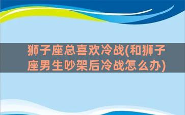 狮子座总喜欢冷战(和狮子座男生吵架后冷战怎么办)