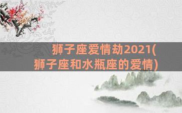 狮子座爱情劫2021(狮子座和水瓶座的爱情)