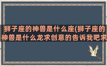 狮子座的神兽是什么座(狮子座的神兽是什么龙求创意的告诉我吧求求你了)