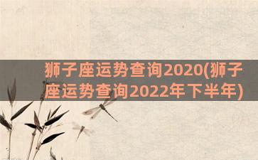 狮子座运势查询2020(狮子座运势查询2022年下半年)