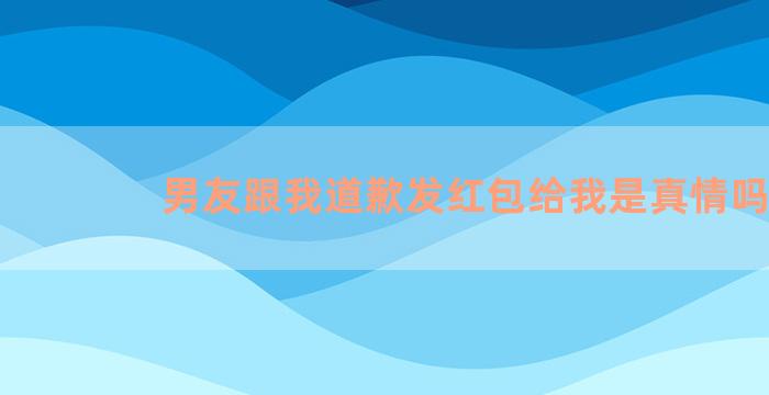 男友跟我道歉发红包给我是真情吗