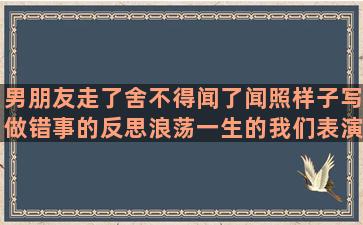 男朋友走了舍不得闻了闻照样子写做错事的反思浪荡一生的我们表演节目扩写害怕受伤害的让朋友开心的幽默在异乡的心情的英语描写人物的好形容美貌女子古风用花描写心情的离别