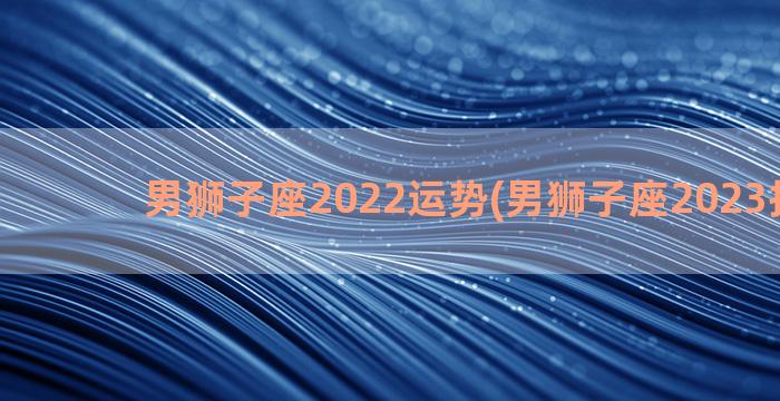 男狮子座2022运势(男狮子座2023护身符)