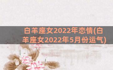 白羊座女2022年恋情(白羊座女2022年5月份运气)