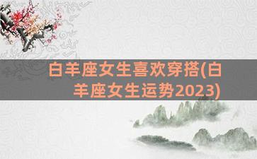 白羊座女生喜欢穿搭(白羊座女生运势2023)