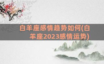 白羊座感情趋势如何(白羊座2023感情运势)