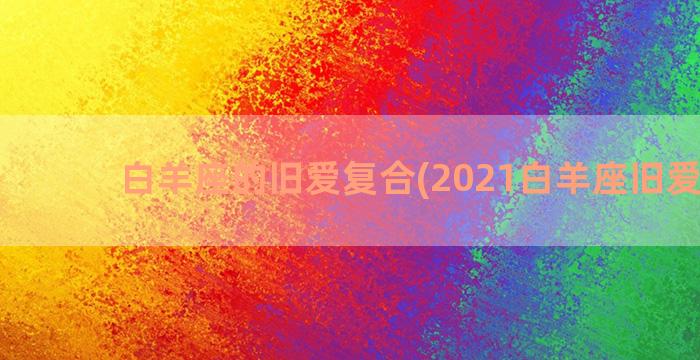 白羊座的旧爱复合(2021白羊座旧爱复合)