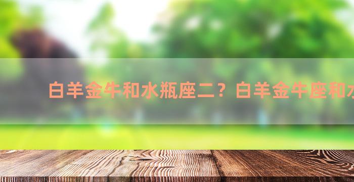 白羊金牛和水瓶座二？白羊金牛座和水瓶一