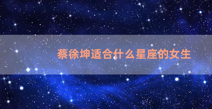 蔡徐坤适合什么星座的女生