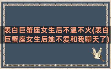 表白巨蟹座女生后不温不火(表白巨蟹座女生后她不爱和我聊天了)