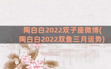 陶白白2022双子座微博(陶白白2022双鱼三月运势)
