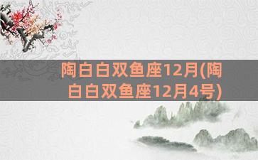 陶白白双鱼座12月(陶白白双鱼座12月4号)